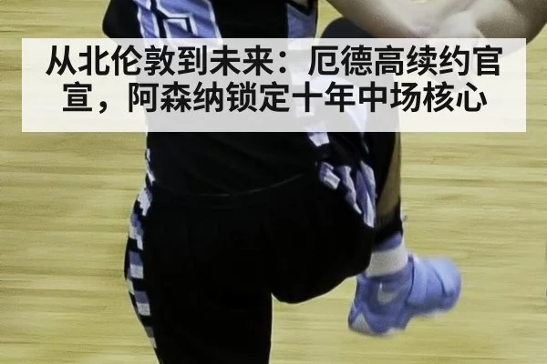 从北伦敦到未来：厄德高续约官宣，阿森纳锁定十年中场核心